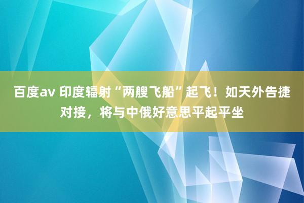 百度av 印度辐射“两艘飞船”起飞！如天外告捷对接，将与中俄好意思平起平坐