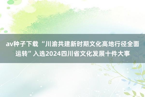 av种子下载 “川渝共建新时期文化高地行径全面运转”入选2024四川省文化发展十件大事