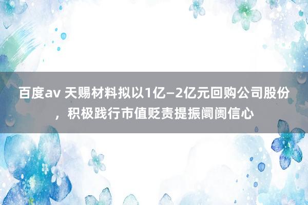 百度av 天赐材料拟以1亿—2亿元回购公司股份，积极践行市值贬责提振阛阓信心