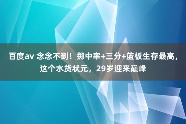 百度av 念念不到！掷中率+三分+篮板生存最高，这个水货状元，29岁迎来巅峰