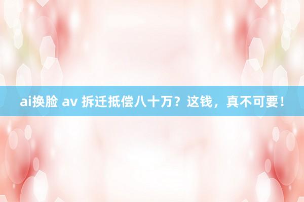 ai换脸 av 拆迁抵偿八十万？这钱，真不可要！