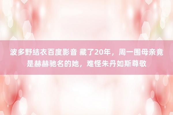 波多野结衣百度影音 藏了20年，周一围母亲竟是赫赫驰名的她，难怪朱丹如斯尊敬