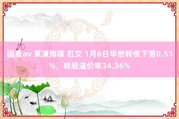 國產av 果凍傳媒 肛交 1月6日华懋转债下落0.51%，转股溢价率34.36%