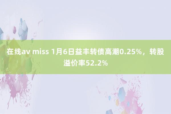 在线av miss 1月6日益丰转债高潮0.25%，转股溢价率52.2%