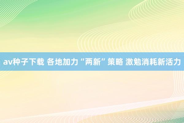 av种子下载 各地加力“两新”策略 激勉消耗新活力