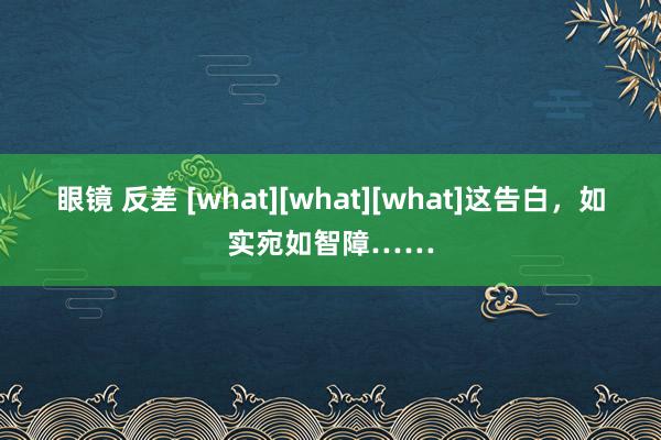 眼镜 反差 [what][what][what]这告白，如实宛如智障……