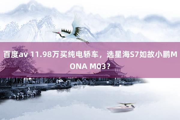 百度av 11.98万买纯电轿车，选星海S7如故小鹏MONA M03？