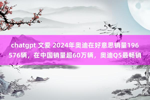 chatgpt 文爱 2024年奥迪在好意思销量196576辆，在中国销量超60万辆，奥迪Q5最畅销