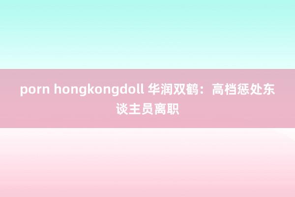 porn hongkongdoll 华润双鹤：高档惩处东谈主员离职