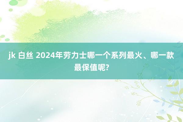 jk 白丝 2024年劳力士哪一个系列最火、哪一款最保值呢?