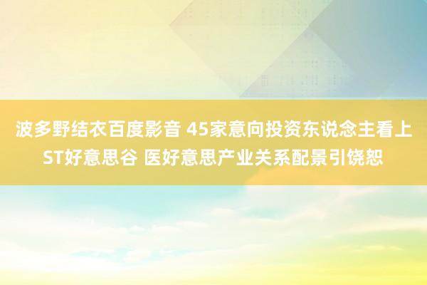 波多野结衣百度影音 45家意向投资东说念主看上ST好意思谷 医好意思产业关系配景引饶恕