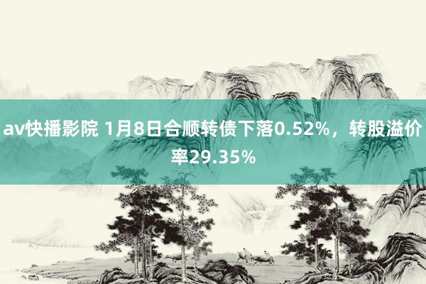 av快播影院 1月8日合顺转债下落0.52%，转股溢价率29.35%