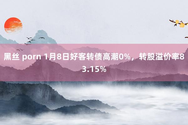 黑丝 porn 1月8日好客转债高潮0%，转股溢价率83.15%