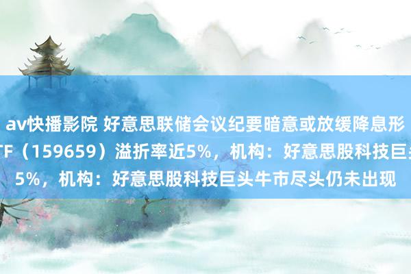 av快播影院 好意思联储会议纪要暗意或放缓降息形状，纳斯达克100ETF（159659）溢折率近5%，机构：好意思股科技巨头牛市尽头仍未出现