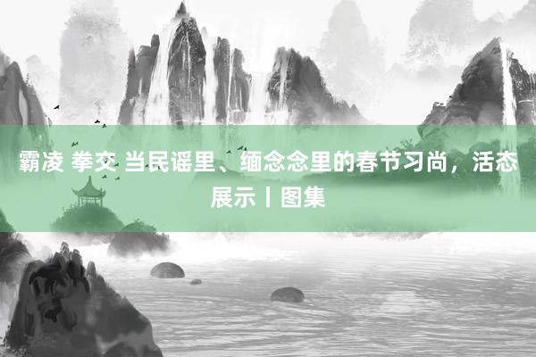 霸凌 拳交 当民谣里、缅念念里的春节习尚，活态展示丨图集