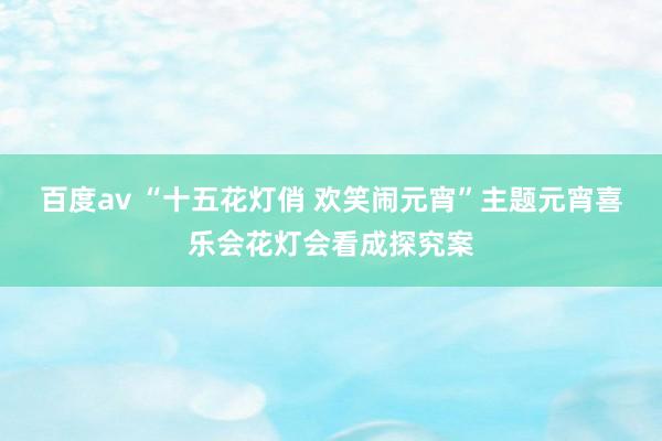 百度av “十五花灯俏 欢笑闹元宵”主题元宵喜乐会花灯会看成探究案