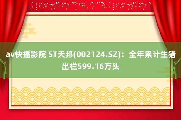 av快播影院 ST天邦(002124.SZ)：全年累计生猪出栏599.16万头