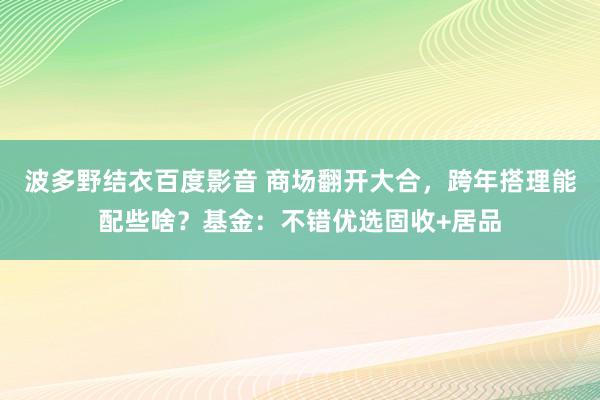 波多野结衣百度影音 商场翻开大合，跨年搭理能配些啥？基金：不错优选固收+居品