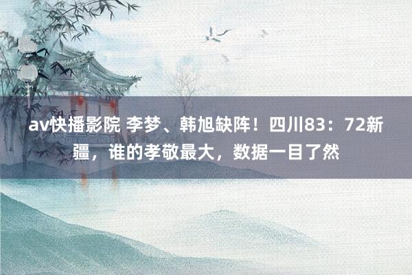 av快播影院 李梦、韩旭缺阵！四川83：72新疆，谁的孝敬最大，数据一目了然