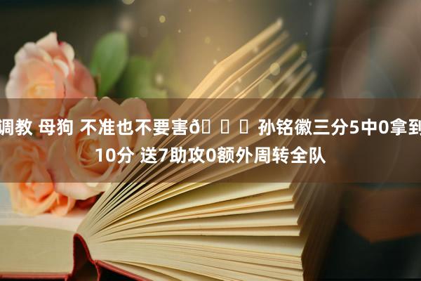 调教 母狗 不准也不要害😎孙铭徽三分5中0拿到10分 送7助攻0额外周转全队