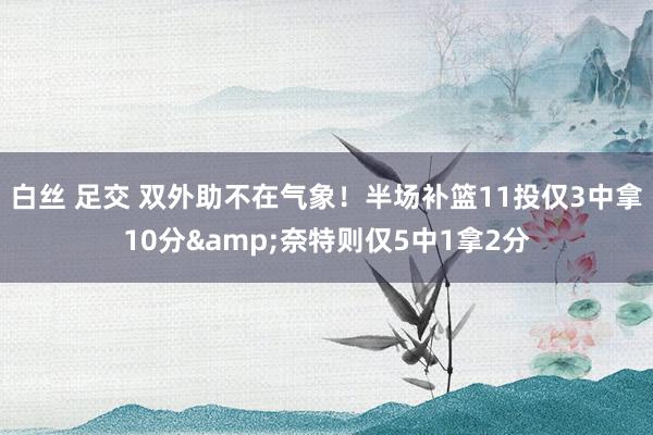 白丝 足交 双外助不在气象！半场补篮11投仅3中拿10分&奈特则仅5中1拿2分