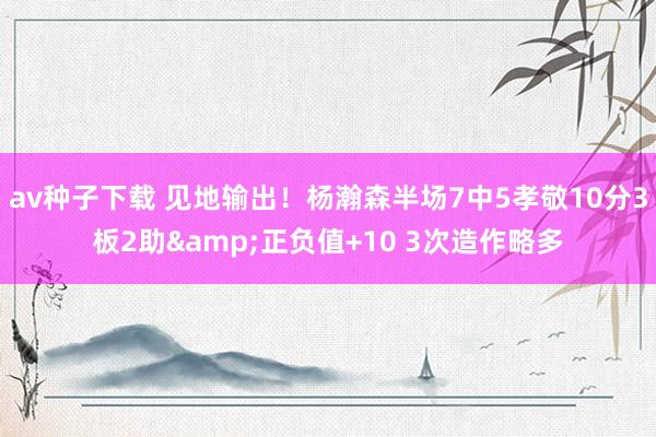 av种子下载 见地输出！杨瀚森半场7中5孝敬10分3板2助&正负值+10 3次造作略多