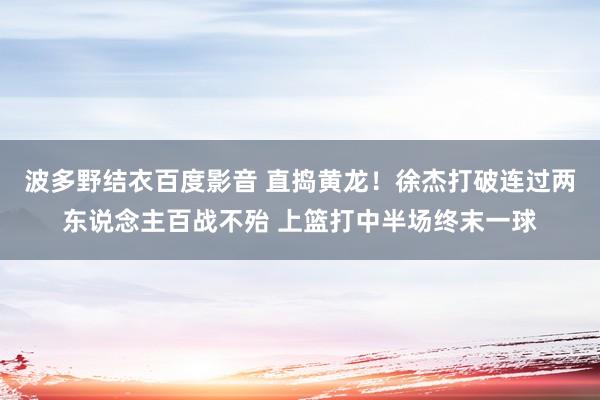 波多野结衣百度影音 直捣黄龙！徐杰打破连过两东说念主百战不殆 上篮打中半场终末一球