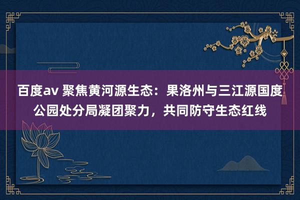 百度av 聚焦黄河源生态：果洛州与三江源国度公园处分局凝团聚力，共同防守生态红线