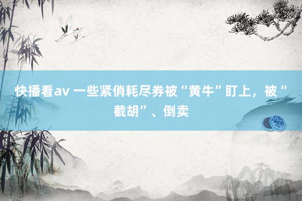 快播看av 一些紧俏耗尽券被“黄牛”盯上，被“截胡”、倒卖