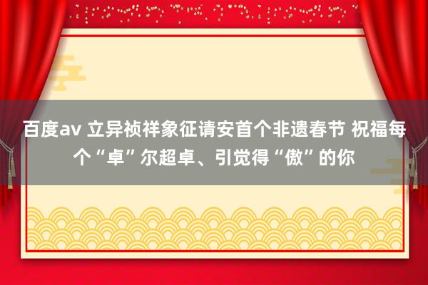 百度av 立异祯祥象征请安首个非遗春节 祝福每个“卓”尔超卓、引觉得“傲”的你