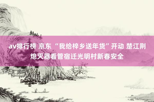 av排行榜 京东 “我给梓乡送年货”开动 楚江荆熄灭器看管宿迁光明村新春安全