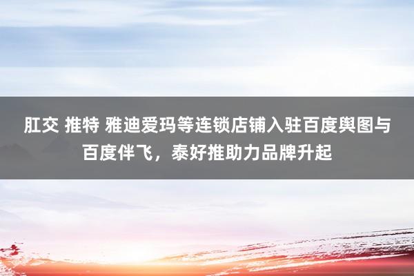 肛交 推特 雅迪爱玛等连锁店铺入驻百度舆图与百度伴飞，泰好推助力品牌升起