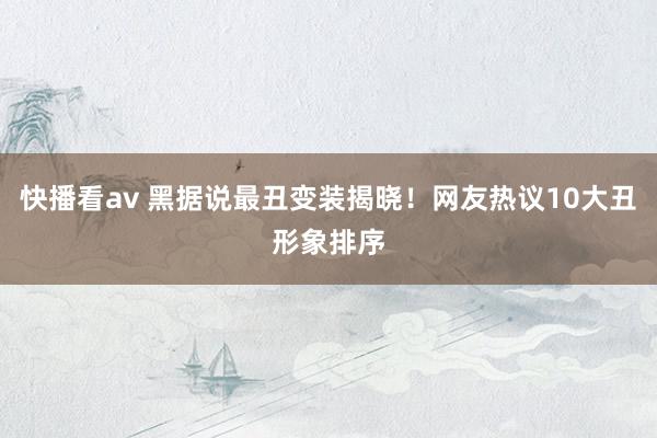 快播看av 黑据说最丑变装揭晓！网友热议10大丑形象排序