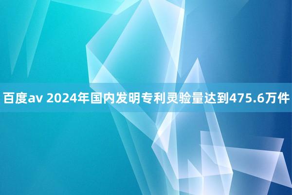 百度av 2024年国内发明专利灵验量达到475.6万件