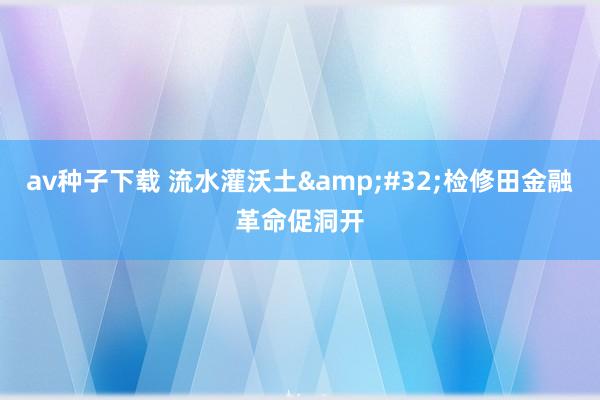 av种子下载 流水灌沃土&#32;检修田金融革命促洞开