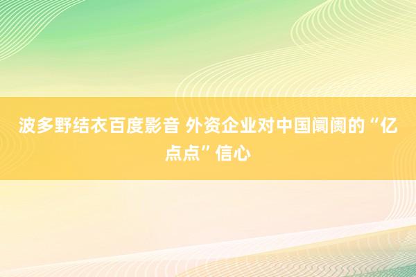 波多野结衣百度影音 外资企业对中国阛阓的“亿点点”信心