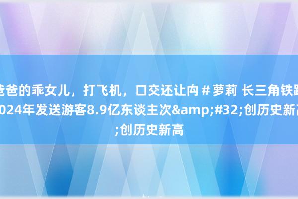 爸爸的乖女儿，打飞机，口交还让禸＃萝莉 长三角铁路2024年发送游客8.9亿东谈主次&#32;创历史新高