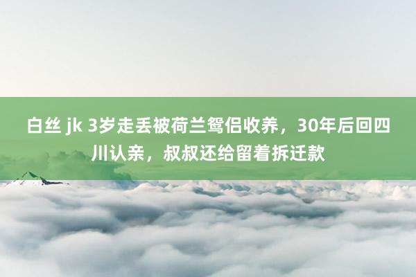 白丝 jk 3岁走丢被荷兰鸳侣收养，30年后回四川认亲，叔叔还给留着拆迁款