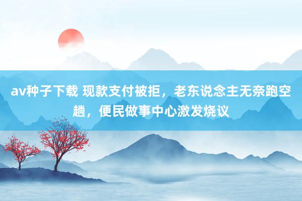 av种子下载 现款支付被拒，老东说念主无奈跑空趟，便民做事中心激发烧议