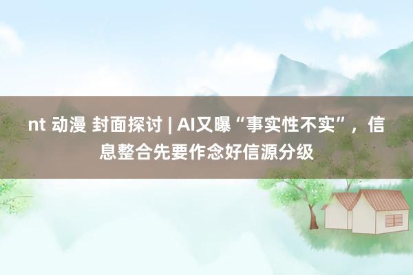 nt 动漫 封面探讨 | AI又曝“事实性不实”，信息整合先要作念好信源分级