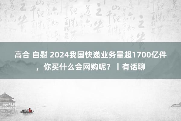 高合 自慰 2024我国快递业务量超1700亿件，你买什么会网购呢？丨有话聊