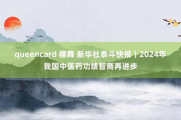 queencard 裸舞 新华社泰斗快报｜2024年我国中医药功绩智商再进步