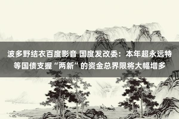 波多野结衣百度影音 国度发改委：本年超永远特等国债支握“两新”的资金总界限将大幅增多