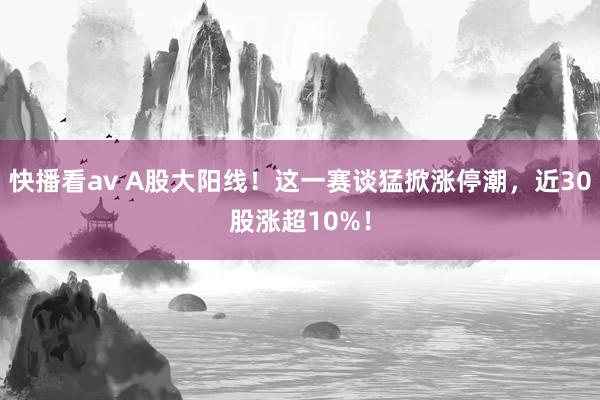 快播看av A股大阳线！这一赛谈猛掀涨停潮，近30股涨超10%！