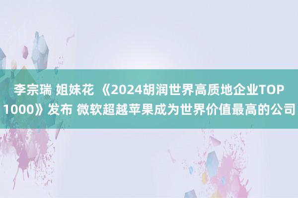 李宗瑞 姐妹花 《2024胡润世界高质地企业TOP1000》发布 微软超越苹果成为世界价值最高的公司