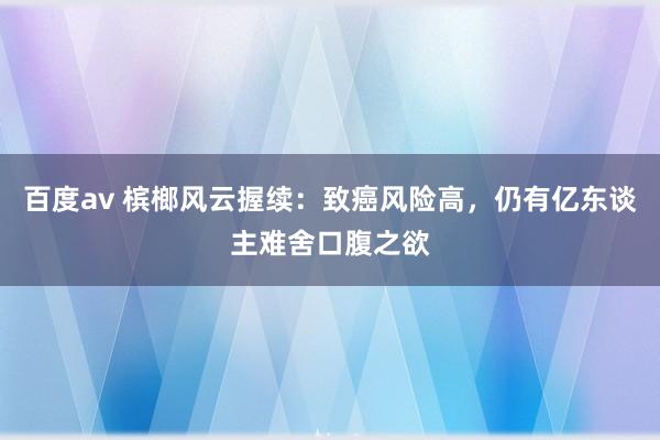 百度av 槟榔风云握续：致癌风险高，仍有亿东谈主难舍口腹之欲