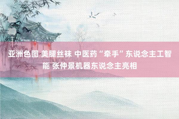 亚洲色图 美腿丝袜 中医药“牵手”东说念主工智能 张仲景机器东说念主亮相