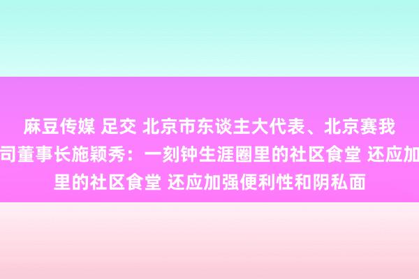 麻豆传媒 足交 北京市东谈主大代表、北京赛我家养老服务有限公司董事长施颖秀：一刻钟生涯圈里的社区食堂 还应加强便利性和阴私面