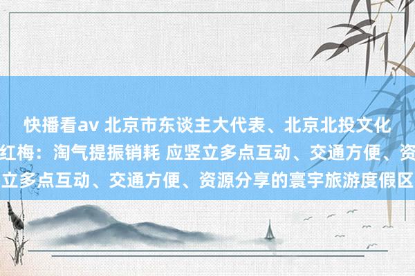 快播看av 北京市东谈主大代表、北京北投文化旅游有限公司总司理王红梅：淘气提振销耗 应竖立多点互动、交通方便、资源分享的寰宇旅游度假区