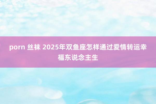 porn 丝袜 2025年双鱼座怎样通过爱情转运幸福东说念主生